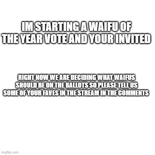 Blank Transparent Square | IM STARTING A WAIFU OF THE YEAR VOTE AND YOUR INVITED; RIGHT NOW WE ARE DECIDING WHAT WAIFUS SHOULD BE ON THE BALLOTS SO PLEASE TELL US SOME OF YOUR FAVES IN THE STREAM IN THE COMMENTS | image tagged in memes,blank transparent square | made w/ Imgflip meme maker