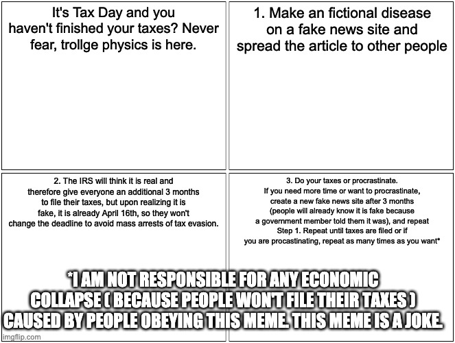 April 15th, 2021: The Trollgevirus causes IRS to push Tax Day and The 2021 Crippling Depression. | It's Tax Day and you haven't finished your taxes? Never fear, trollge physics is here. 1. Make an fictional disease on a fake news site and spread the article to other people; 2. The IRS will think it is real and therefore give everyone an additional 3 months to file their taxes, but upon realizing it is fake, it is already April 16th, so they won't change the deadline to avoid mass arrests of tax evasion. 3. Do your taxes or procrastinate. If you need more time or want to procrastinate, create a new fake news site after 3 months (people will already know it is fake because a government member told them it was), and repeat Step 1. Repeat until taxes are filed or if you are procastinating, repeat as many times as you want*; *I AM NOT RESPONSIBLE FOR ANY ECONOMIC COLLAPSE ( BECAUSE PEOPLE WON'T FILE THEIR TAXES ) CAUSED BY PEOPLE OBEYING THIS MEME. THIS MEME IS A JOKE. | image tagged in memes,blank comic panel 2x2,crippling depression | made w/ Imgflip meme maker