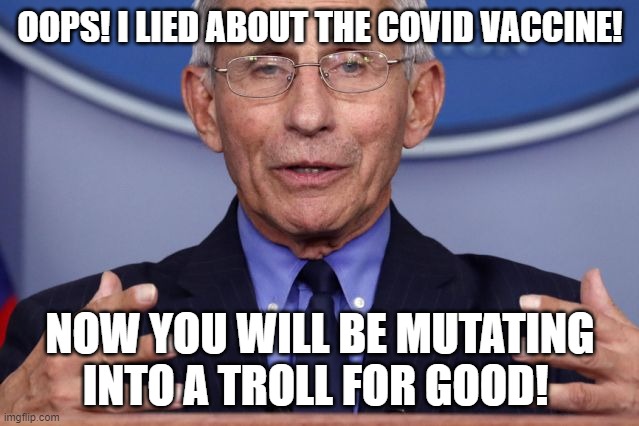Dr. Anthony fauci | OOPS! I LIED ABOUT THE COVID VACCINE! NOW YOU WILL BE MUTATING INTO A TROLL FOR GOOD! | image tagged in dr anthony fauci | made w/ Imgflip meme maker