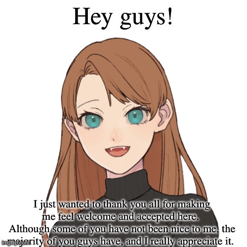 Thanks :) | Hey guys! I just wanted to thank you all for making me feel welcome and accepted here. 
Although some of you have not been nice to me, the majority of you guys have, and I really appreciate it. | image tagged in sunshiine s template 1 | made w/ Imgflip meme maker