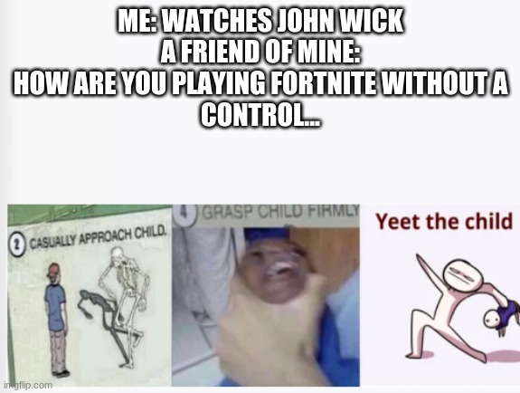 Casually Approach Child, Grasp Child Firmly, Yeet the Child | ME: WATCHES JOHN WICK
A FRIEND OF MINE: HOW ARE YOU PLAYING FORTNITE WITHOUT A
CONTROL... | image tagged in casually approach child grasp child firmly yeet the child | made w/ Imgflip meme maker