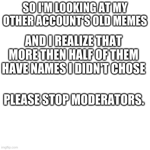 Upvote if this happens to you or you agree | SO I'M LOOKING AT MY OTHER ACCOUNT'S OLD MEMES; AND I REALIZE THAT MORE THEN HALF OF THEM HAVE NAMES I DIDN'T CHOSE; PLEASE STOP MODERATORS. | image tagged in memes,blank transparent square | made w/ Imgflip meme maker