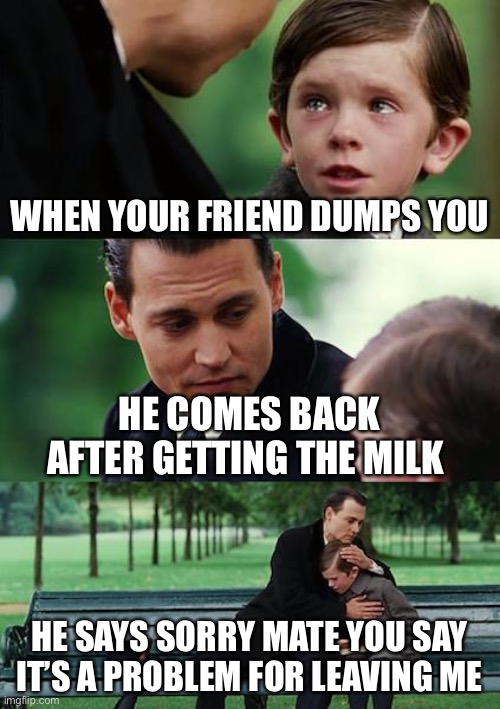 Finding Neverland Meme | WHEN YOUR FRIEND DUMPS YOU; HE COMES BACK AFTER GETTING THE MILK; HE SAYS SORRY MATE YOU SAY IT’S A PROBLEM FOR LEAVING ME | image tagged in memes,finding neverland | made w/ Imgflip meme maker