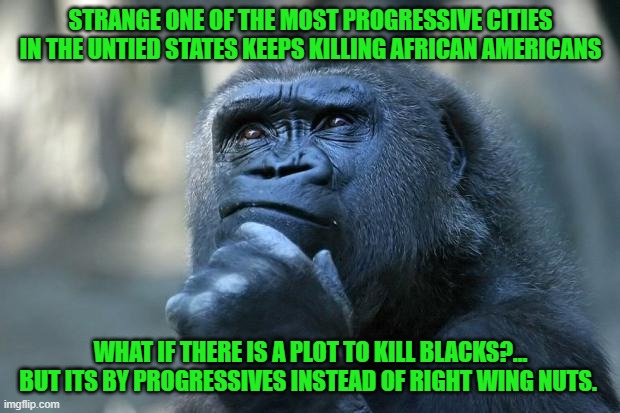 Yep | STRANGE ONE OF THE MOST PROGRESSIVE CITIES IN THE UNTIED STATES KEEPS KILLING AFRICAN AMERICANS WHAT IF THERE IS A PLOT TO KILL BLACKS?... B | image tagged in democrats,progressives,hypocrisy | made w/ Imgflip meme maker