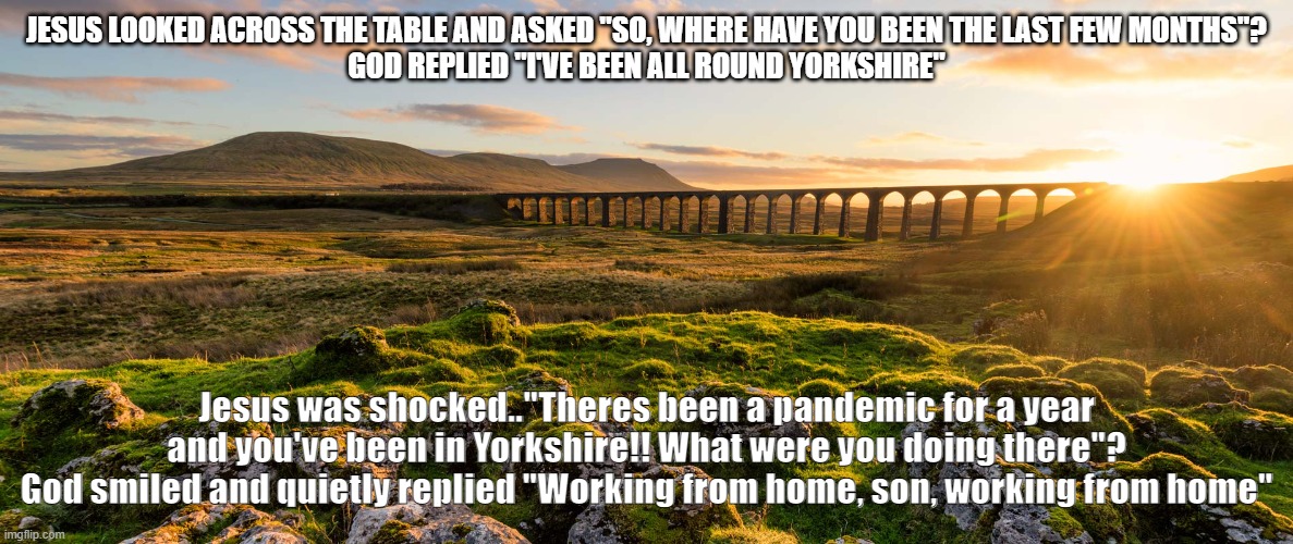 Gods own country | JESUS LOOKED ACROSS THE TABLE AND ASKED "SO, WHERE HAVE YOU BEEN THE LAST FEW MONTHS"?
GOD REPLIED "I'VE BEEN ALL ROUND YORKSHIRE"; Jesus was shocked.."Theres been a pandemic for a year and you've been in Yorkshire!! What were you doing there"?
God smiled and quietly replied "Working from home, son, working from home" | image tagged in gods own country | made w/ Imgflip meme maker