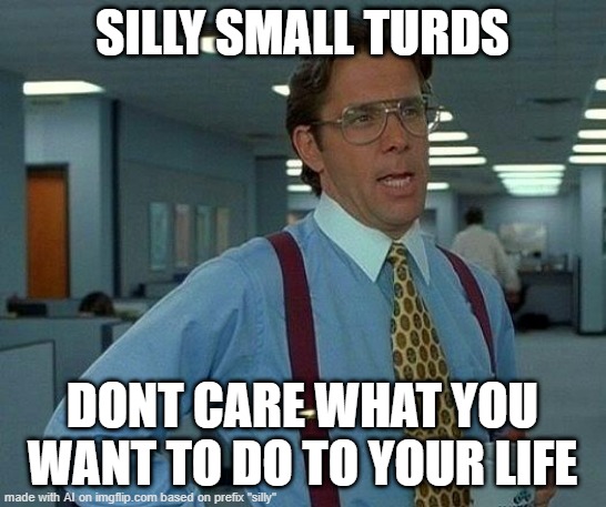 Silly Turds | SILLY SMALL TURDS; DONT CARE WHAT YOU WANT TO DO TO YOUR LIFE | image tagged in memes,that would be great | made w/ Imgflip meme maker