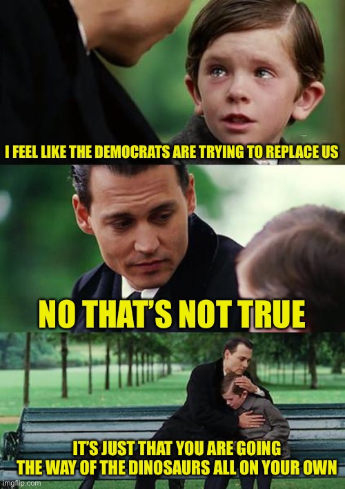 Emigrants that hate emigrants wonder why people call them hypocrites | I FEEL LIKE THE DEMOCRATS ARE TRYING TO REPLACE US; NO THAT’S NOT TRUE; IT’S JUST THAT YOU ARE GOING THE WAY OF THE DINOSAURS ALL ON YOUR OWN | image tagged in memes,finding neverland | made w/ Imgflip meme maker