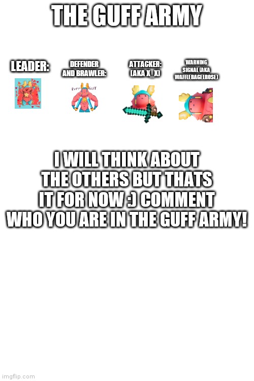 Ye ye ye | THE GUFF ARMY; DEFENDER AND BRAWLER:; WARNING SIGNAL (AKA WAFFLEBAGELROSE); ATTACKER: (AKA X_X); LEADER:; I WILL THINK ABOUT THE OTHERS BUT THATS IT FOR NOW :) COMMENT WHO YOU ARE IN THE GUFF ARMY! | image tagged in army | made w/ Imgflip meme maker