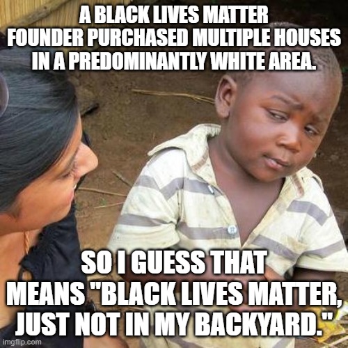 Black Lives Matter, just not in Patrisse's backyard. | A BLACK LIVES MATTER FOUNDER PURCHASED MULTIPLE HOUSES IN A PREDOMINANTLY WHITE AREA. SO I GUESS THAT MEANS "BLACK LIVES MATTER, JUST NOT IN MY BACKYARD." | image tagged in memes,third world skeptical kid,black lives matter,marxism,white,racist | made w/ Imgflip meme maker