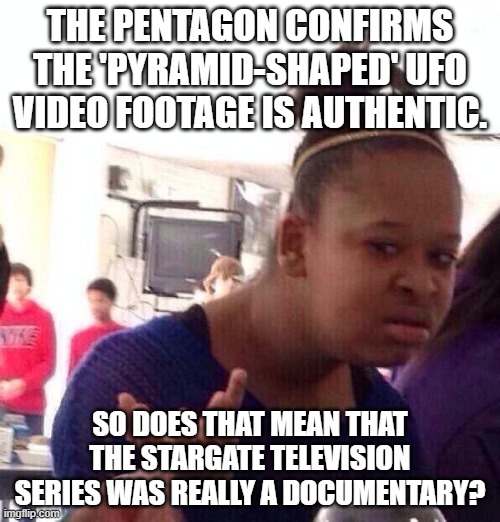 Black Girl Wat Meme | THE PENTAGON CONFIRMS THE 'PYRAMID-SHAPED' UFO VIDEO FOOTAGE IS AUTHENTIC. SO DOES THAT MEAN THAT THE STARGATE TELEVISION SERIES WAS REALLY A DOCUMENTARY? | image tagged in memes,black girl wat | made w/ Imgflip meme maker