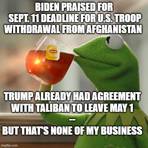 But That's None Of My Business | BIDEN PRAISED FOR
 SEPT. 11 DEADLINE FOR U.S. TROOP WITHDRAWAL FROM AFGHANISTAN; TRUMP ALREADY HAD AGREEMENT
WITH TALIBAN TO LEAVE MAY 1
--
BUT THAT'S NONE OF MY BUSINESS | image tagged in memes,but that's none of my business,kermit the frog | made w/ Imgflip meme maker
