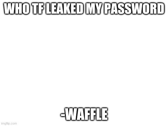Blank White Template | WHO TF LEAKED MY PASSWORD; -WAFFLE | image tagged in blank white template | made w/ Imgflip meme maker