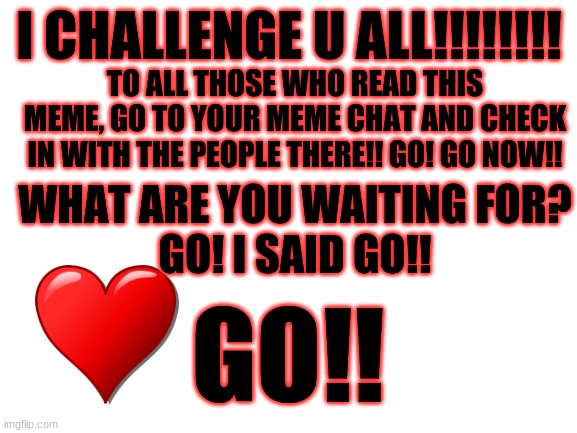 GO DO IT!!! | I CHALLENGE U ALL!!!!!!!! TO ALL THOSE WHO READ THIS MEME, GO TO YOUR MEME CHAT AND CHECK IN WITH THE PEOPLE THERE!! GO! GO NOW!! WHAT ARE YOU WAITING FOR?
GO! I SAID GO!! GO!! | image tagged in blank white template,challenge,challenge accepted | made w/ Imgflip meme maker