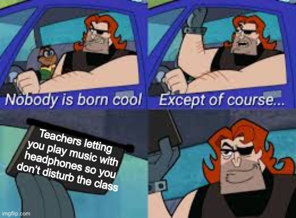 Ahh yes the good teacher | Teachers letting you play music with headphones so you don’t disturb the class | image tagged in nobody is born cool except of course | made w/ Imgflip meme maker