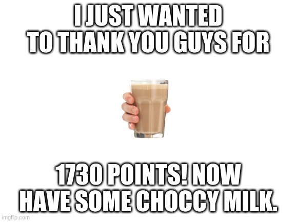 Thanks everyone who has seen my memes! :D | I JUST WANTED TO THANK YOU GUYS FOR; 1730 POINTS! NOW HAVE SOME CHOCCY MILK. | image tagged in blank white template | made w/ Imgflip meme maker