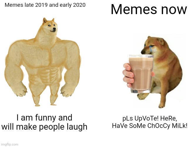 I was looking through old imgflip screenshots, and I can confirm this is true. | Memes late 2019 and early 2020; Memes now; I am funny and will make people laugh; pLs UpVoTe! HeRe, HaVe SoMe ChOcCy MiLk! | image tagged in memes,buff doge vs cheems | made w/ Imgflip meme maker