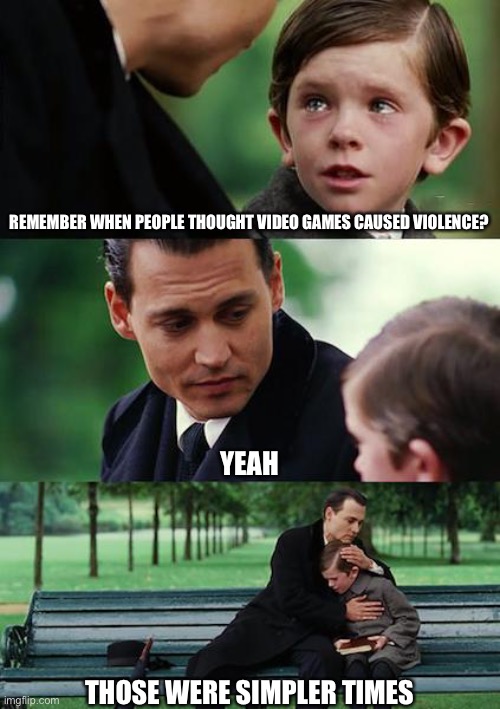 They truly were |  REMEMBER WHEN PEOPLE THOUGHT VIDEO GAMES CAUSED VIOLENCE? YEAH; THOSE WERE SIMPLER TIMES | image tagged in memes,sad,relatable,remember,the good old days | made w/ Imgflip meme maker