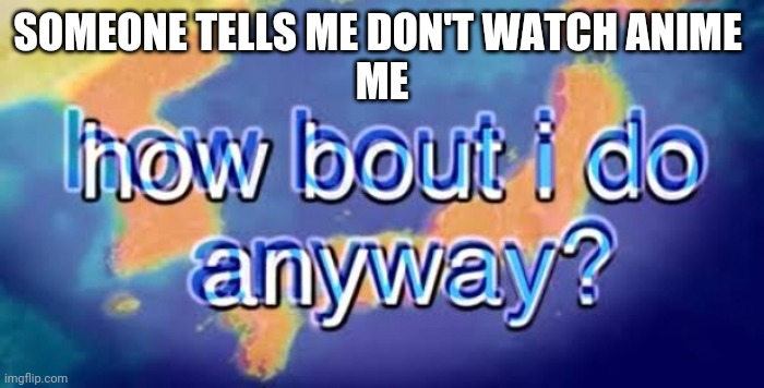 How bout i do anyway | SOMEONE TELLS ME DON'T WATCH ANIME 
ME | image tagged in how bout i do anyway | made w/ Imgflip meme maker