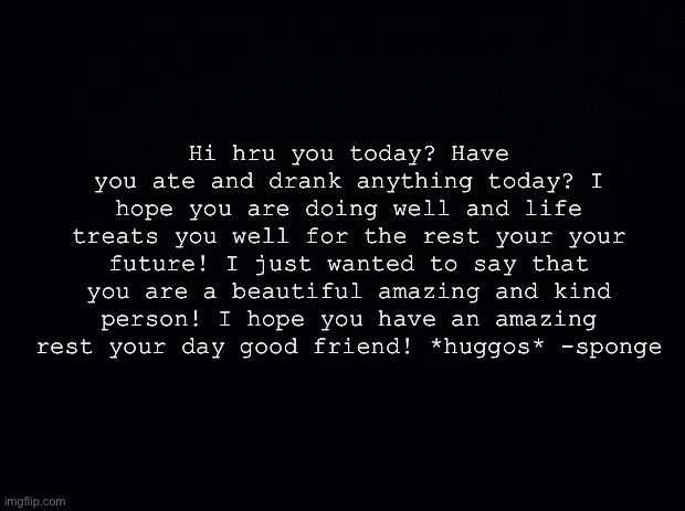 I would send it to everyone in memechat but I’m too tired to | Hi hru you today? Have you ate and drank anything today? I hope you are doing well and life treats you well for the rest your your future! I just wanted to say that you are a beautiful amazing and kind person! I hope you have an amazing rest your day good friend! *huggos* -sponge | image tagged in black background | made w/ Imgflip meme maker