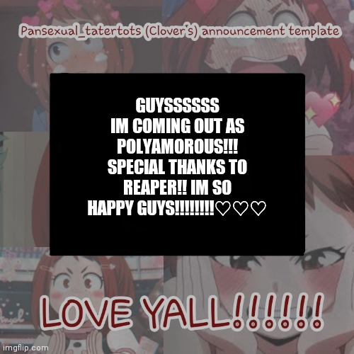 :) | GUYSSSSSS
IM COMING OUT AS POLYAMOROUS!!!
SPECIAL THANKS TO REAPER!! IM SO HAPPY GUYS!!!!!!!!♡♡♡ | image tagged in clovers announcement template | made w/ Imgflip meme maker