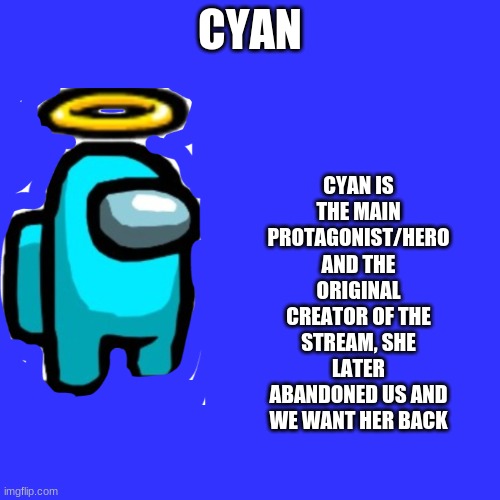 Cyan_Official/About/Cyan(Fixed) | CYAN; CYAN IS THE MAIN PROTAGONIST/HERO AND THE ORIGINAL CREATOR OF THE STREAM, SHE LATER ABANDONED US AND WE WANT HER BACK | image tagged in memes,blank transparent square | made w/ Imgflip meme maker