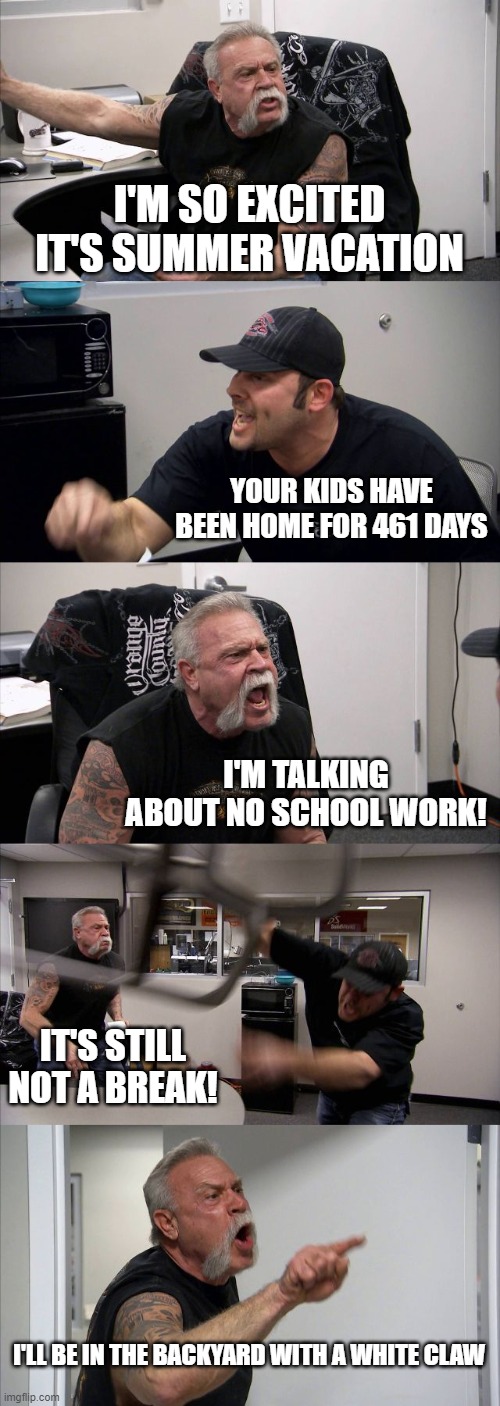 American Chopper Argument | I'M SO EXCITED IT'S SUMMER VACATION; YOUR KIDS HAVE BEEN HOME FOR 461 DAYS; I'M TALKING ABOUT NO SCHOOL WORK! IT'S STILL NOT A BREAK! I'LL BE IN THE BACKYARD WITH A WHITE CLAW | image tagged in memes,american chopper argument | made w/ Imgflip meme maker