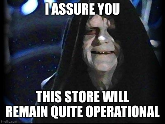 Emperor Palpatine | I ASSURE YOU; THIS STORE WILL REMAIN QUITE OPERATIONAL | image tagged in emperor palpatine | made w/ Imgflip meme maker