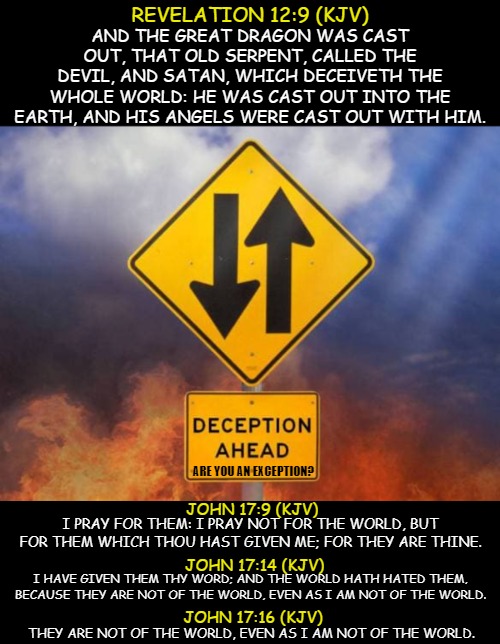 ? Are You? | REVELATION 12:9 (KJV); AND THE GREAT DRAGON WAS CAST OUT, THAT OLD SERPENT, CALLED THE DEVIL, AND SATAN, WHICH DECEIVETH THE WHOLE WORLD: HE WAS CAST OUT INTO THE EARTH, AND HIS ANGELS WERE CAST OUT WITH HIM. ARE YOU AN EXCEPTION? JOHN 17:9 (KJV); I PRAY FOR THEM: I PRAY NOT FOR THE WORLD, BUT FOR THEM WHICH THOU HAST GIVEN ME; FOR THEY ARE THINE. JOHN 17:14 (KJV); I HAVE GIVEN THEM THY WORD; AND THE WORLD HATH HATED THEM, BECAUSE THEY ARE NOT OF THE WORLD, EVEN AS I AM NOT OF THE WORLD. JOHN 17:16 (KJV); THEY ARE NOT OF THE WORLD, EVEN AS I AM NOT OF THE WORLD. | image tagged in memes,think about it,god,jesus,scripture,deception | made w/ Imgflip meme maker