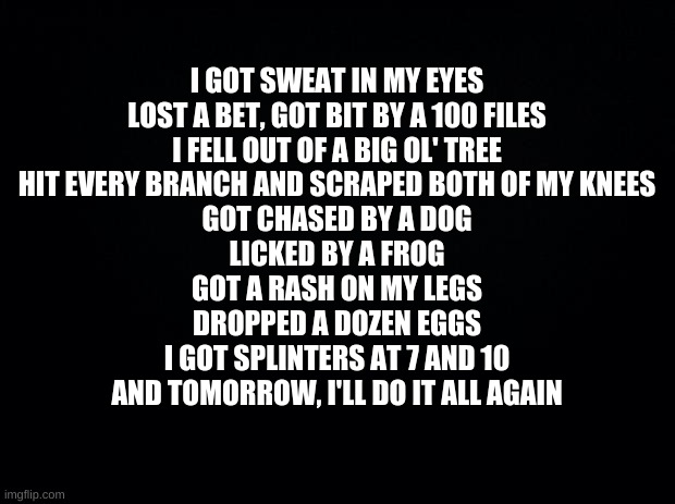 don't ask | I GOT SWEAT IN MY EYES
LOST A BET, GOT BIT BY A 100 FILES
I FELL OUT OF A BIG OL' TREE
HIT EVERY BRANCH AND SCRAPED BOTH OF MY KNEES
GOT CHASED BY A DOG
LICKED BY A FROG
GOT A RASH ON MY LEGS
DROPPED A DOZEN EGGS
I GOT SPLINTERS AT 7 AND 10
AND TOMORROW, I'LL DO IT ALL AGAIN | image tagged in black background | made w/ Imgflip meme maker