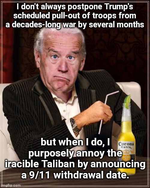 Biden's delayed "withdrawal" placates a war-weary public while giving the military industrial complex reason to expect more $$$ | I don't always postpone Trump's scheduled pull-out of troops from a decades-long war by several months; but when I do, I purposely annoy the iracible Taliban by announcing a 9/11 withdrawal date. | image tagged in the most confused man in the world joe biden,afghanistan,forever wars,taliban,military industrial complex,deception | made w/ Imgflip meme maker