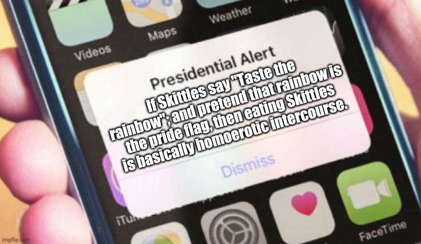I will be sorry... | If Skittles say "Taste the rainbow"; and pretend that rainbow is the pride flag, then eating Skittles is basically homoerotic intercourse. | image tagged in memes,presidential alert,gay pride,conspiracy theory,skittles,colors | made w/ Imgflip meme maker