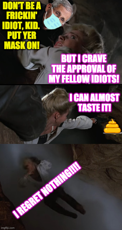 I used this in response to an anti-Fauci meme in the Politics stream  ( : | DON'T BE A
FRICKIN'
IDIOT, KID. 
PUT YER
MASK ON! BUT I CRAVE THE APPROVAL OF MY FELLOW IDIOTS! I CAN ALMOST TASTE IT! I REGRET NOTHING!!!! | image tagged in memes,fauci,indiana jones iii,ungrateful conservatives,ah well,lol | made w/ Imgflip meme maker