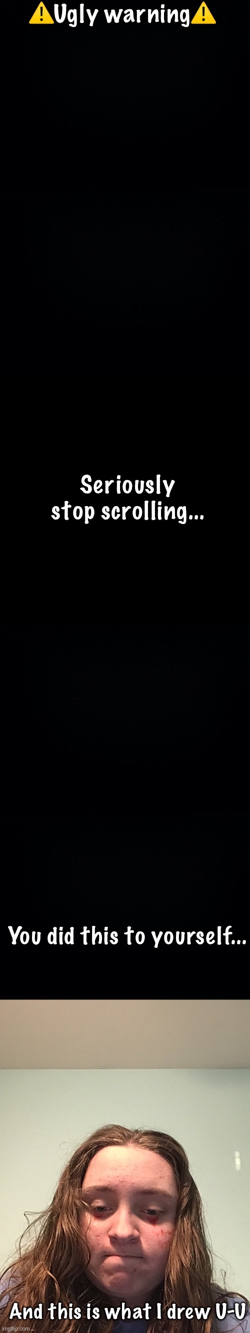 ⚠️Ugly warning⚠️; Seriously stop scrolling... You did this to yourself... And this is what I drew U-U | image tagged in black background | made w/ Imgflip meme maker
