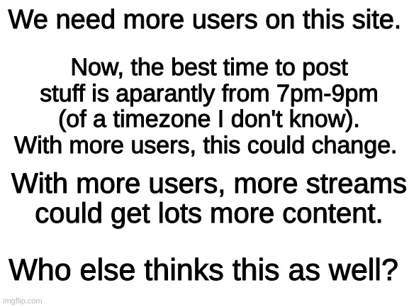 This site needs more users | We need more users on this site. Now, the best time to post stuff is aparantly from 7pm-9pm (of a timezone I don't know). With more users, this could change. With more users, more streams could get lots more content. Who else thinks this as well? | image tagged in blank white template | made w/ Imgflip meme maker