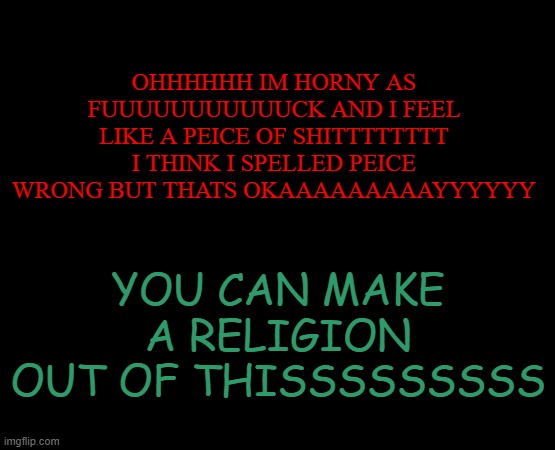 HI THX FOR CHECKING IN IM STILL A PIECE OF G A R B A G E | OHHHHHH IM HORNY AS FUUUUUUUUUUUCK AND I FEEL LIKE A PEICE OF SHITTTTTTTT I THINK I SPELLED PEICE WRONG BUT THATS OKAAAAAAAAAYYYYYY; YOU CAN MAKE A RELIGION OUT OF THISSSSSSSSS | image tagged in short black template | made w/ Imgflip meme maker