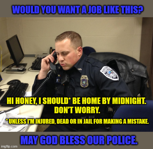 Soon cops will need lawyers for partners. |  WOULD YOU WANT A JOB LIKE THIS? HI HONEY, I SHOULD* BE HOME BY MIDNIGHT. 
DON'T WORRY. * UNLESS I'M INJURED, DEAD OR IN JAIL FOR MAKING A MISTAKE. MAY GOD BLESS OUR POLICE. | image tagged in police,blue lives matter,law and order,courage | made w/ Imgflip meme maker