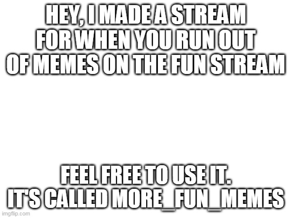 plz read | HEY, I MADE A STREAM FOR WHEN YOU RUN OUT OF MEMES ON THE FUN STREAM; FEEL FREE TO USE IT. IT'S CALLED MORE_FUN_MEMES | image tagged in blank white template | made w/ Imgflip meme maker