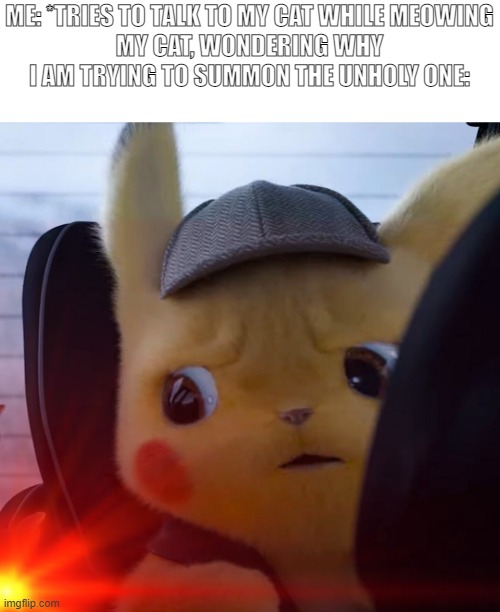 ME: *TRIES TO TALK TO MY CAT WHILE MEOWING
MY CAT, WONDERING WHY I AM TRYING TO SUMMON THE UNHOLY ONE: | image tagged in unsettled detective pikachu | made w/ Imgflip meme maker