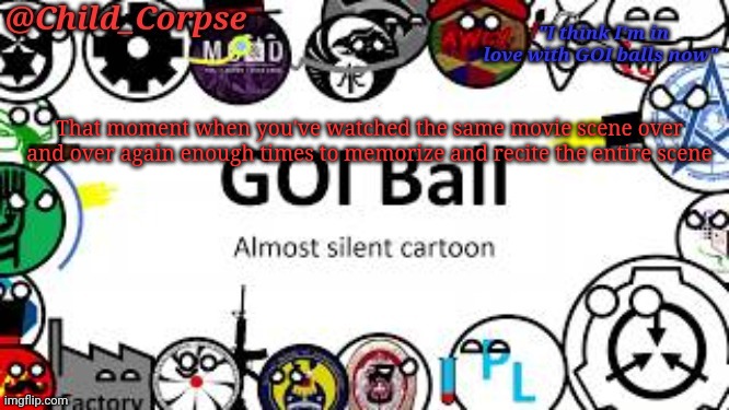 True story. | That moment when you've watched the same movie scene over and over again enough times to memorize and recite the entire scene | image tagged in child_corpse's goi ball template | made w/ Imgflip meme maker