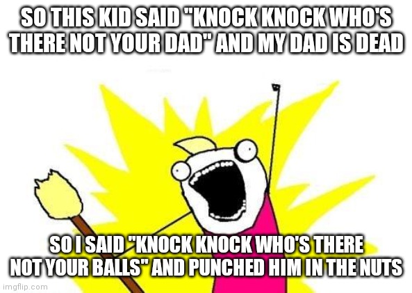 X All The Y | SO THIS KID SAID "KNOCK KNOCK WHO'S THERE NOT YOUR DAD" AND MY DAD IS DEAD; SO I SAID "KNOCK KNOCK WHO'S THERE NOT YOUR BALLS" AND PUNCHED HIM IN THE NUTS | image tagged in memes,x all the y | made w/ Imgflip meme maker