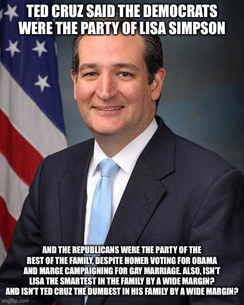 Ted Cruz | TED CRUZ SAID THE DEMOCRATS WERE THE PARTY OF LISA SIMPSON; AND THE REPUBLICANS WERE THE PARTY OF THE REST OF THE FAMILY, DESPITE HOMER VOTING FOR OBAMA AND MARGE CAMPAIGNING FOR GAY MARRIAGE. ALSO, ISN’T LISA THE SMARTEST IN THE FAMILY BY A WIDE MARGIN? AND ISN’T TED CRUZ THE DUMBEST IN HIS FAMILY BY A WIDE MARGIN? | image tagged in ted cruz | made w/ Imgflip meme maker