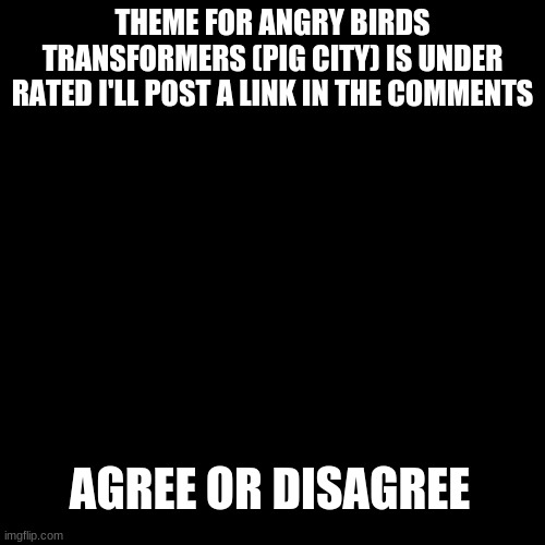 hey |  THEME FOR ANGRY BIRDS TRANSFORMERS (PIG CITY) IS UNDER RATED I'LL POST A LINK IN THE COMMENTS; AGREE OR DISAGREE | image tagged in memes,blank transparent square | made w/ Imgflip meme maker