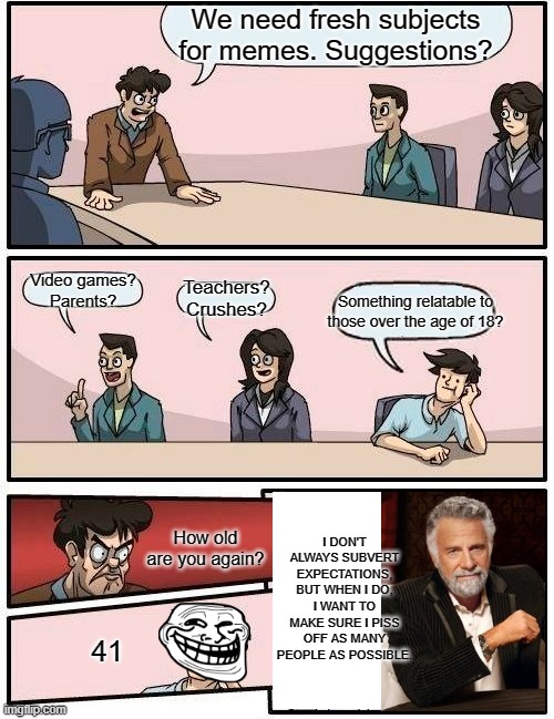 Boardroom Meeting Suggestion | We need fresh subjects for memes. Suggestions? Video games?
Parents? Teachers? Crushes? Something relatable to those over the age of 18? I DON'T ALWAYS SUBVERT EXPECTATIONS,
BUT WHEN I DO,
I WANT TO MAKE SURE I PISS OFF AS MANY PEOPLE AS POSSIBLE. How old are you again? 41 | image tagged in memes,boardroom meeting suggestion | made w/ Imgflip meme maker