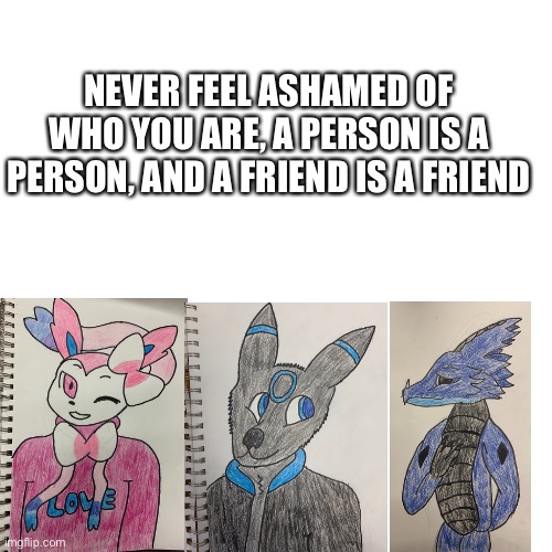 Wanted to make this | NEVER FEEL ASHAMED OF WHO YOU ARE, A PERSON IS A PERSON, AND A FRIEND IS A FRIEND | image tagged in memes,blank transparent square | made w/ Imgflip meme maker