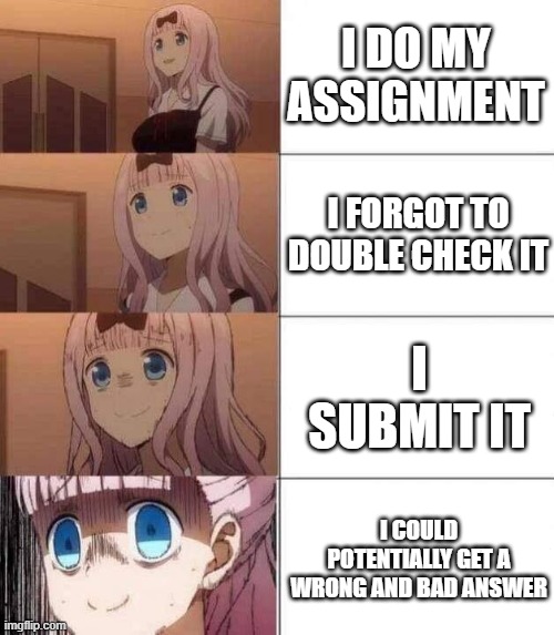 PLEASE BRAIN, DONT THINK I DIDNT WRITE THAT IMPORTANT PART AAAAAAAAAAAAAAAAAAAAAAAAAAAAAAAAAAAAAAAAAAA | I DO MY ASSIGNMENT; I FORGOT TO DOUBLE CHECK IT; I SUBMIT IT; I COULD POTENTIALLY GET A WRONG AND BAD ANSWER | image tagged in chika template | made w/ Imgflip meme maker