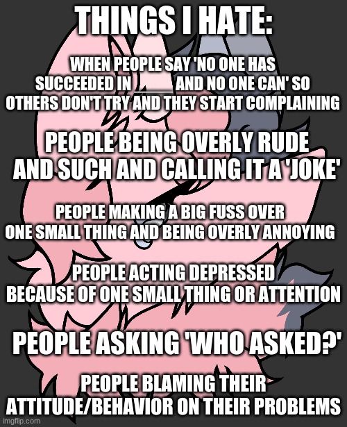 Just let me vent a bit ig- | THINGS I HATE:; WHEN PEOPLE SAY 'NO ONE HAS SUCCEEDED IN ____ AND NO ONE CAN' SO OTHERS DON'T TRY AND THEY START COMPLAINING; PEOPLE BEING OVERLY RUDE AND SUCH AND CALLING IT A 'JOKE'; PEOPLE MAKING A BIG FUSS OVER ONE SMALL THING AND BEING OVERLY ANNOYING; PEOPLE ACTING DEPRESSED BECAUSE OF ONE SMALL THING OR ATTENTION; PEOPLE BLAMING THEIR ATTITUDE/BEHAVIOR ON THEIR PROBLEMS; PEOPLE ASKING 'WHO ASKED?' | made w/ Imgflip meme maker