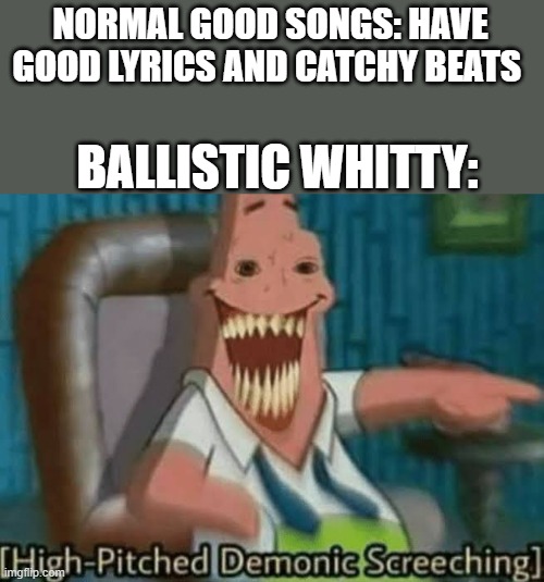 Whitty Be like | NORMAL GOOD SONGS: HAVE GOOD LYRICS AND CATCHY BEATS; BALLISTIC WHITTY: | image tagged in high-pitched demonic screeching | made w/ Imgflip meme maker