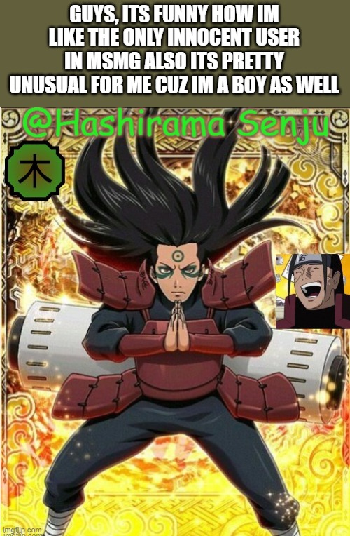 hashirama temp 1 | GUYS, ITS FUNNY HOW IM LIKE THE ONLY INNOCENT USER IN MSMG ALSO ITS PRETTY UNUSUAL FOR ME CUZ IM A BOY AS WELL | image tagged in hashirama temp 1 | made w/ Imgflip meme maker