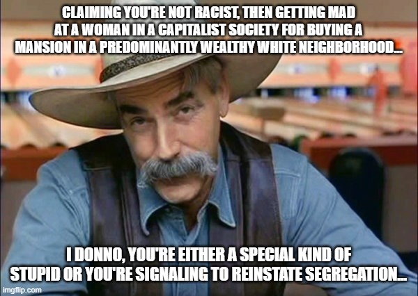 If they're getting mad about a woman "moving away from black people..." | CLAIMING YOU'RE NOT RACIST, THEN GETTING MAD AT A WOMAN IN A CAPITALIST SOCIETY FOR BUYING A MANSION IN A PREDOMINANTLY WEALTHY WHITE NEIGHBORHOOD... I DONNO, YOU'RE EITHER A SPECIAL KIND OF STUPID OR YOU'RE SIGNALING TO REINSTATE SEGREGATION... | image tagged in sam elliott special kind of stupid,racists,common sense,dumbpublicans | made w/ Imgflip meme maker