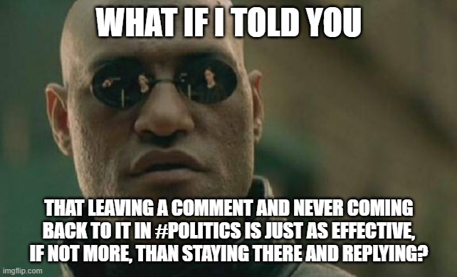 I've actually found this quite therapeutic. | WHAT IF I TOLD YOU; THAT LEAVING A COMMENT AND NEVER COMING BACK TO IT IN #POLITICS IS JUST AS EFFECTIVE, IF NOT MORE, THAN STAYING THERE AND REPLYING? | image tagged in memes,matrix morpheus | made w/ Imgflip meme maker